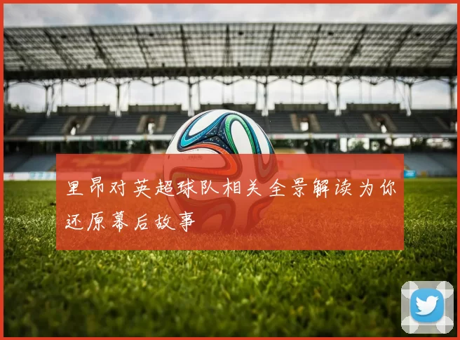 里昂对英超球队相关全景解读为你还原幕后故事