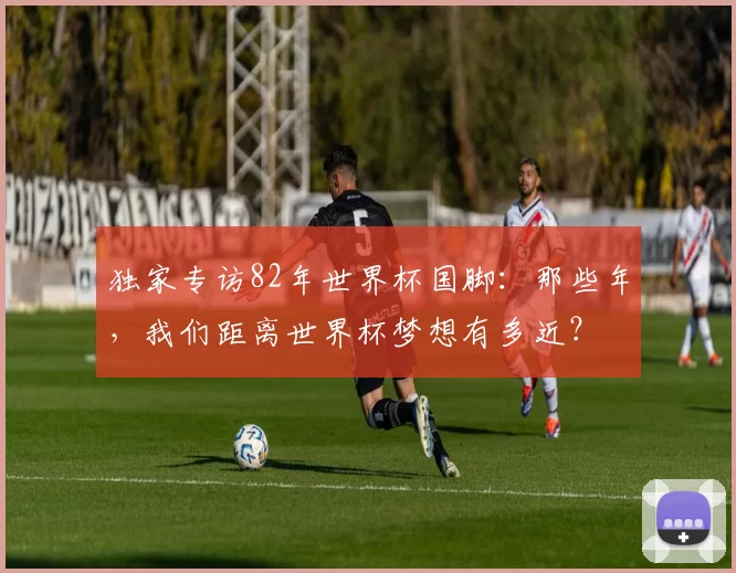 独家专访82年世界杯国脚:那些年,我们距离世界杯梦想有多近?