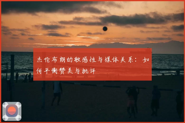 杰伦布朗的敏感性与媒体关系：如何平衡赞美与批评