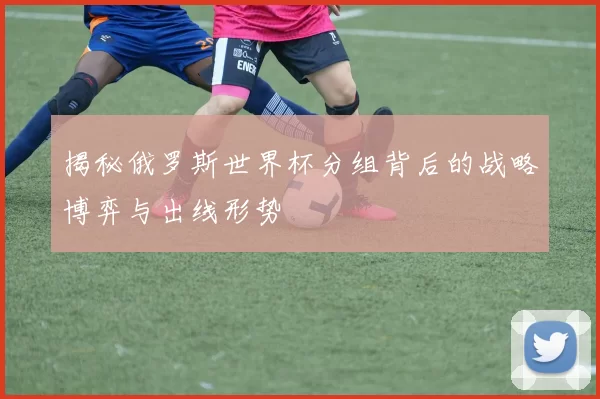 揭秘俄罗斯世界杯分组背后的战略博弈与出线形势