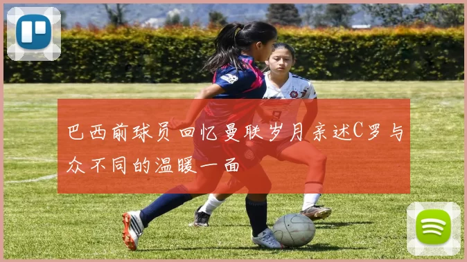 巴西前球员回忆曼联岁月亲述C罗与众不同的温暖一面
