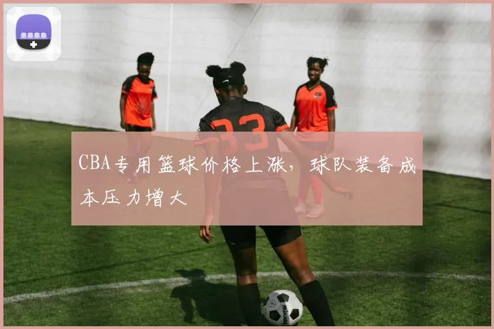 CBA专用篮球价格上涨,球队装备成本压力增大