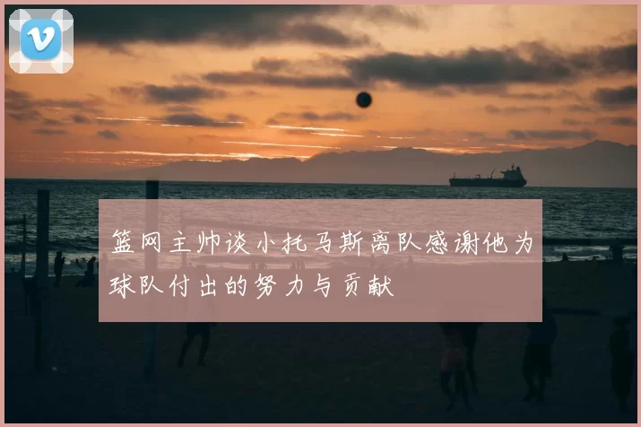 篮网主帅谈小托马斯离队感谢他为球队付出的努力与贡献