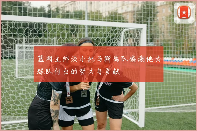 篮网主帅谈小托马斯离队感谢他为球队付出的努力与贡献