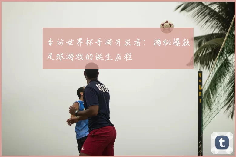 专访世界杯手游开发者:揭秘爆款足球游戏的诞生历程