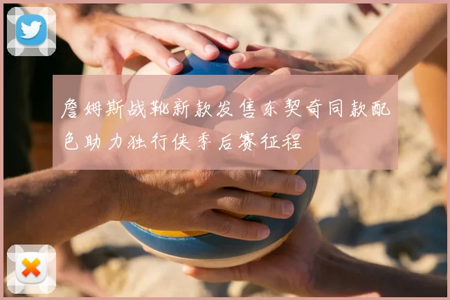 詹姆斯战靴新款发售东契奇同款配色助力独行侠季后赛征程