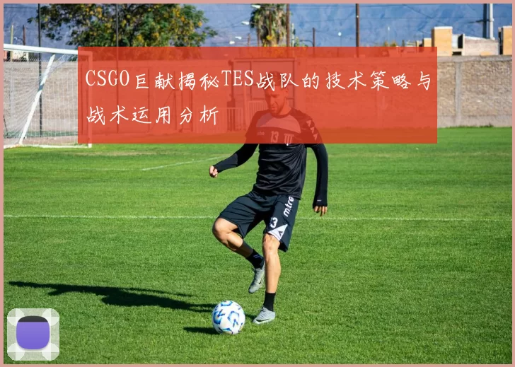 CSGO巨献揭秘TES战队的技术策略与战术运用分析