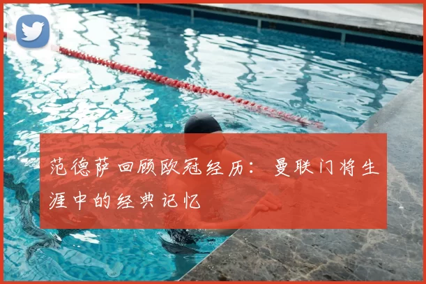 范德萨回顾欧冠经历:曼联门将生涯中的经典记忆