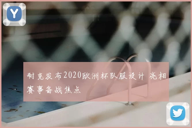 耐克发布2020欧洲杯队服设计 亮相赛事备战焦点