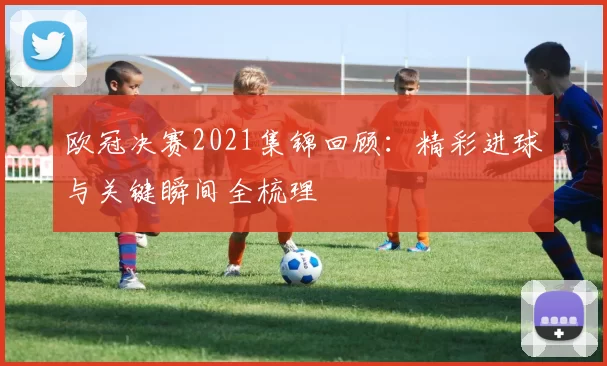 欧冠决赛2021集锦回顾:精彩进球与关键瞬间全梳理