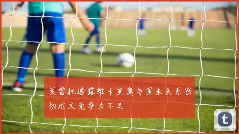 莫雷托透露维卡里奥与国米关系密切尤文竞争力不足