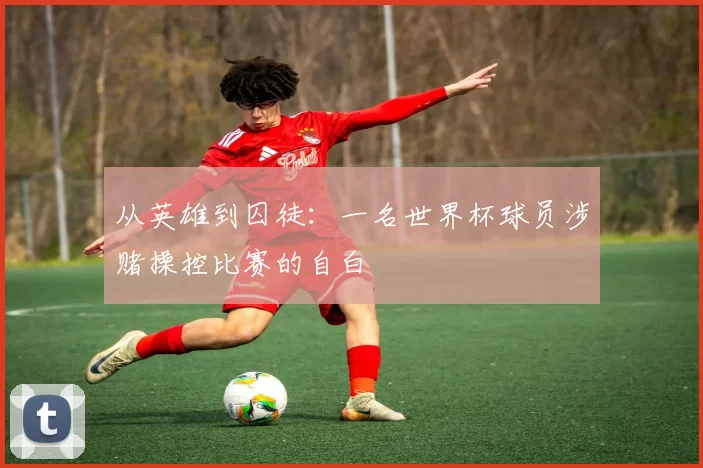 从英雄到囚徒:一名世界杯球员涉赌操控比赛的自白