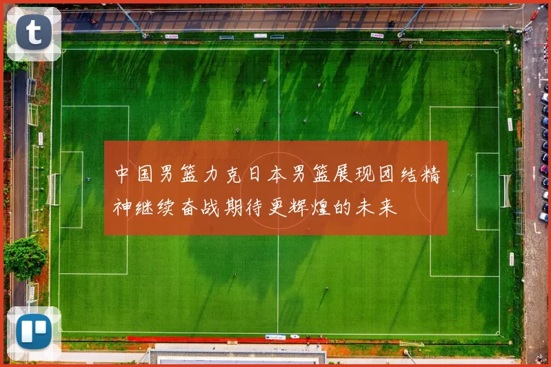 中国男篮力克日本男篮展现团结精神继续奋战期待更辉煌的未来