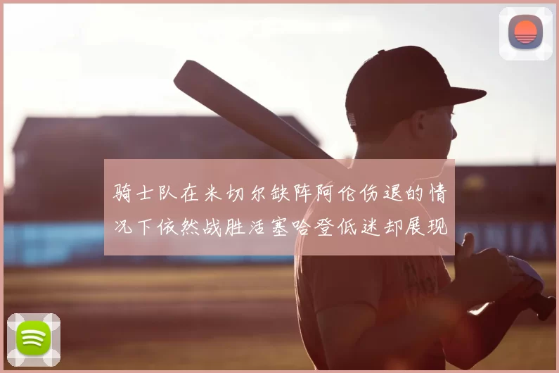 骑士队在米切尔缺阵阿伦伤退的情况下依然战胜活塞哈登低迷却展现季后赛实力
