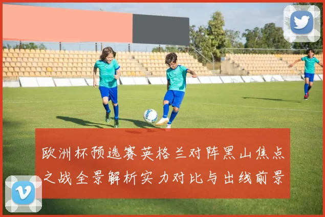 欧洲杯预选赛英格兰对阵黑山焦点之战全景解析实力对比与出线前景展望