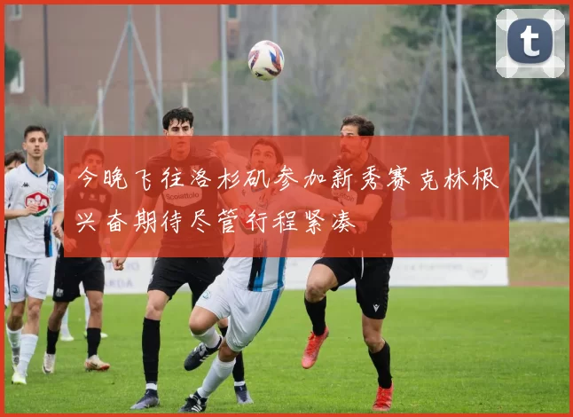 今晚飞往洛杉矶参加新秀赛克林根兴奋期待尽管行程紧凑