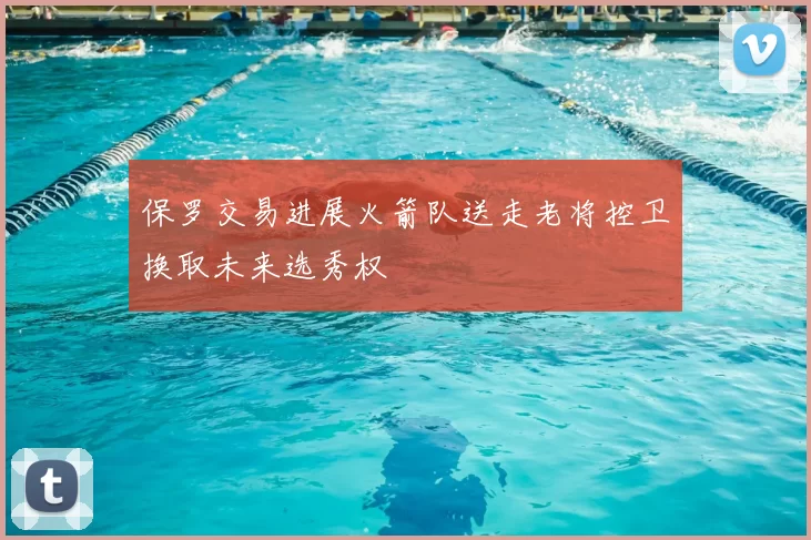 保罗交易进展火箭队送走老将控卫换取未来选秀权