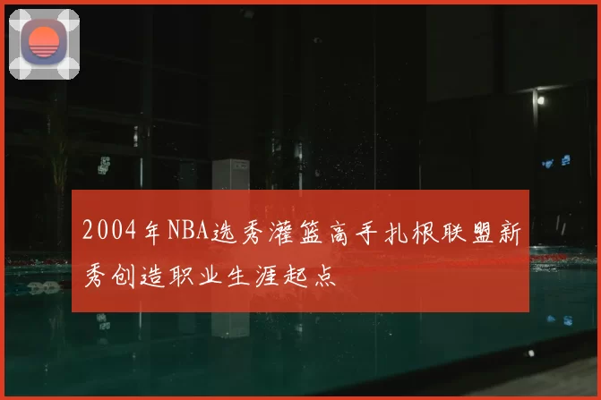 2004年NBA选秀灌篮高手扎根联盟新秀创造职业生涯起点