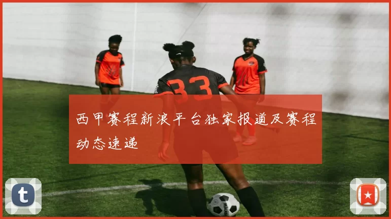 西甲赛程新浪平台独家报道及赛程动态速递