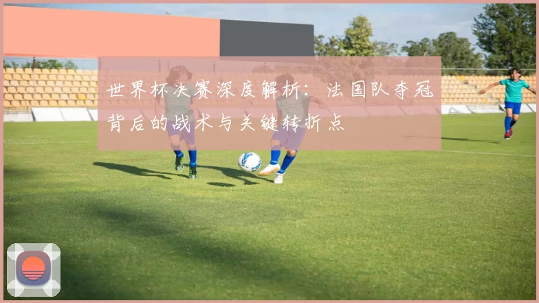 世界杯决赛深度解析:法国队夺冠背后的战术与关键转折点