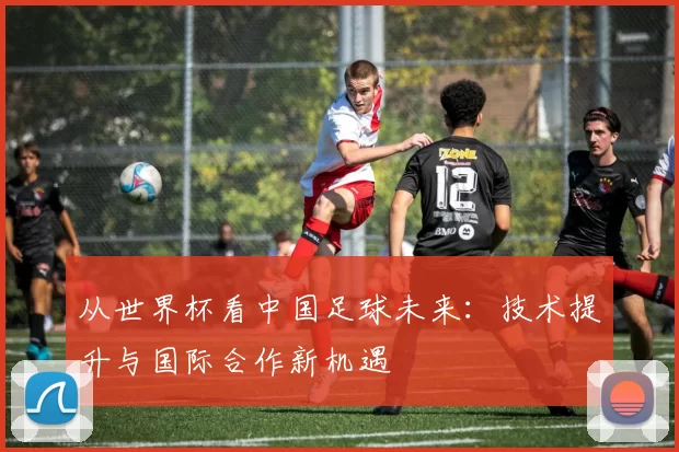 从世界杯看中国足球未来:技术提升与国际合作新机遇