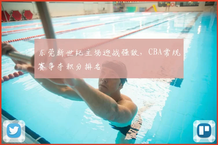 东莞新世纪主场迎战强敌,CBA常规赛争夺积分排名