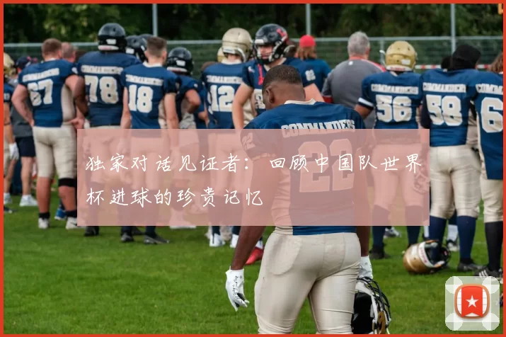 独家对话见证者:回顾中国队世界杯进球的珍贵记忆