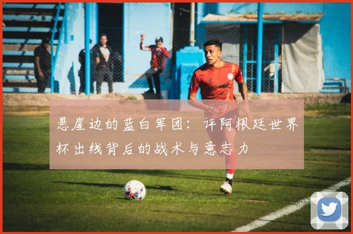 悬崖边的蓝白军团:评阿根廷世界杯出线背后的战术与意志力