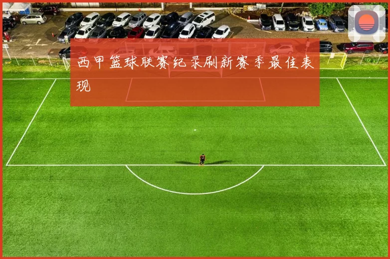 西甲篮球联赛纪录刷新赛季最佳表现