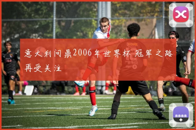 意大利问鼎2006年世界杯 冠军之路再受关注