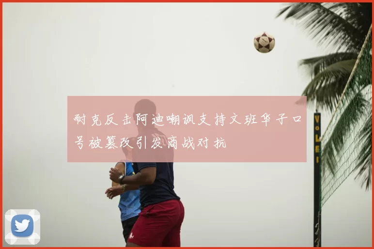 耐克反击阿迪嘲讽支持文班华子口号被篡改引发商战对抗