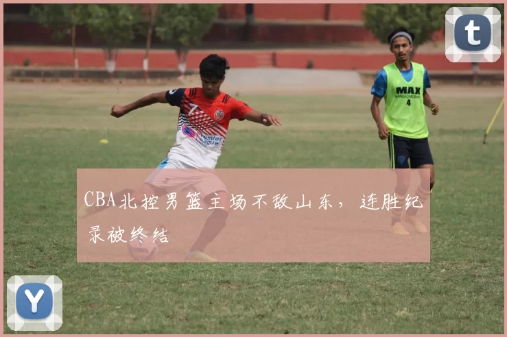 CBA北控男篮主场不敌山东,连胜纪录被终结