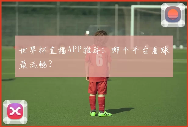 世界杯直播APP推荐:哪个平台看球最流畅?