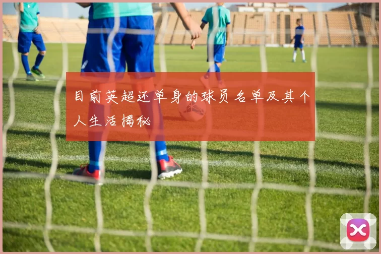 目前英超还单身的球员名单及其个人生活揭秘