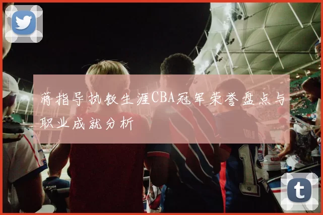 蒋指导执教生涯CBA冠军荣誉盘点与职业成就分析