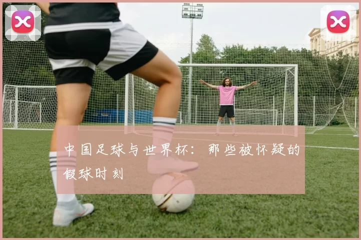 中国足球与世界杯:那些被怀疑的假球时刻