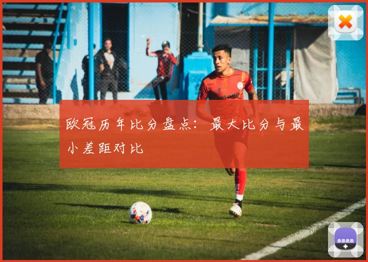 欧冠历年比分盘点:最大比分与最小差距对比