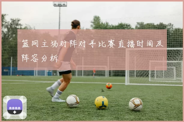 篮网主场对阵对手比赛直播时间及阵容分析