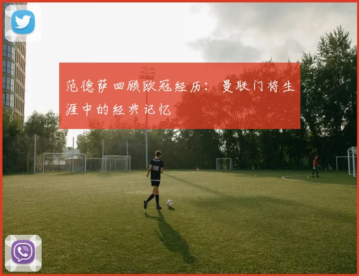 范德萨回顾欧冠经历:曼联门将生涯中的经典记忆