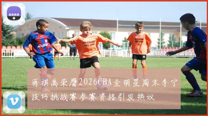蒋祺禹荣膺2026CBA全明星周末李宁技巧挑战赛参赛资格引发热议