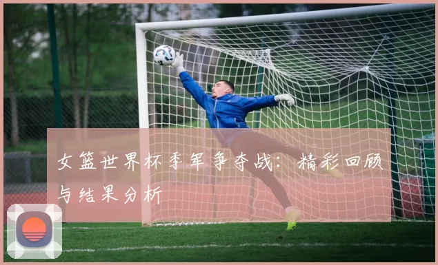 女篮世界杯季军争夺战:精彩回顾与结果分析
