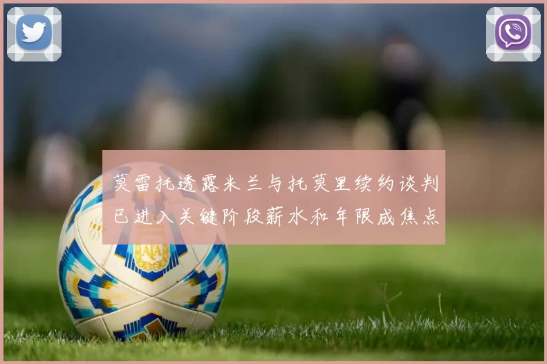 莫雷托透露米兰与托莫里续约谈判已进入关键阶段薪水和年限成焦点