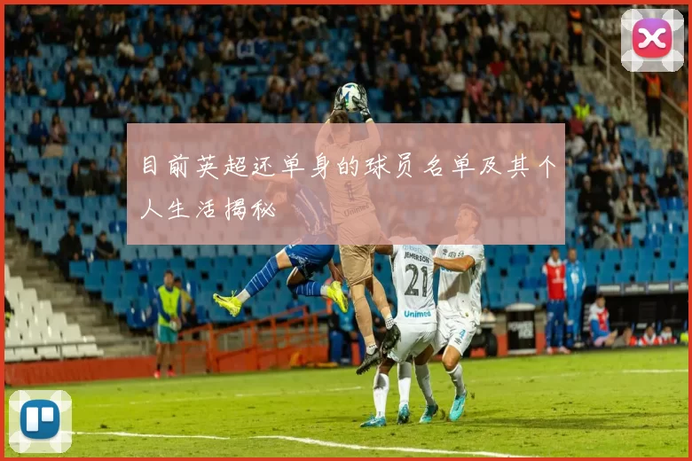 目前英超还单身的球员名单及其个人生活揭秘