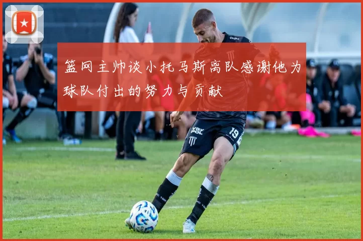 篮网主帅谈小托马斯离队感谢他为球队付出的努力与贡献