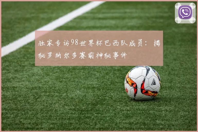 独家专访98世界杯巴西队成员:揭秘罗纳尔多赛前神秘事件