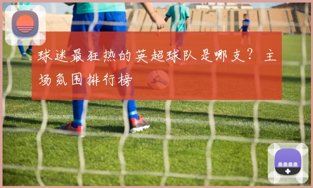 球迷最狂热的英超球队是哪支?主场氛围排行榜