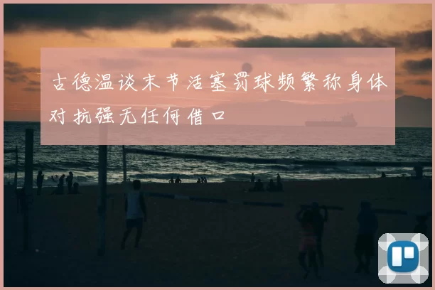 古德温谈末节活塞罚球频繁称身体对抗强无任何借口