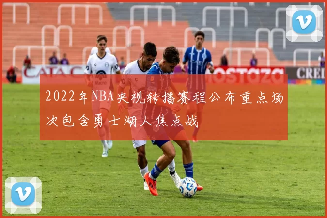 2022年NBA央视转播赛程公布重点场次包含勇士湖人焦点战