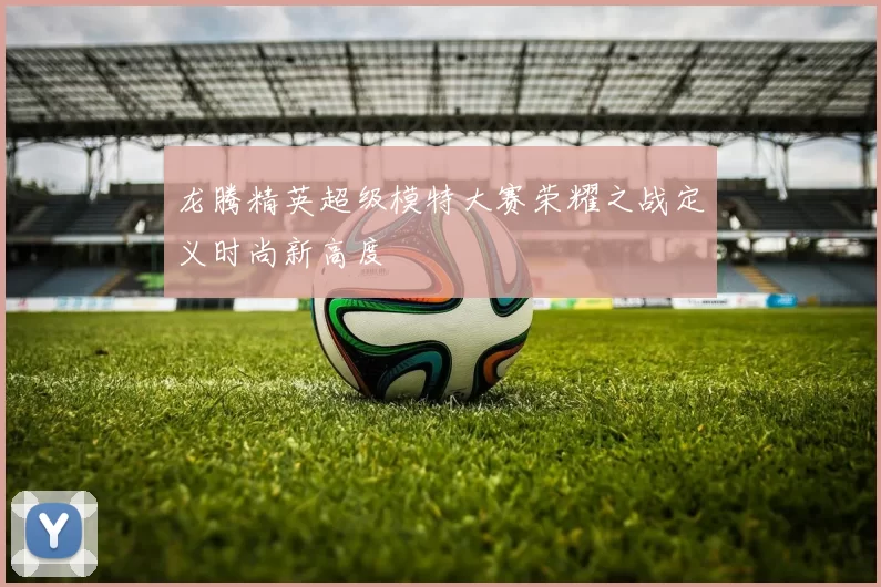 龙腾精英超级模特大赛荣耀之战定义时尚新高度