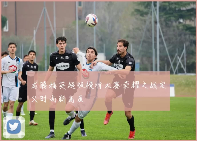 龙腾精英超级模特大赛荣耀之战定义时尚新高度
